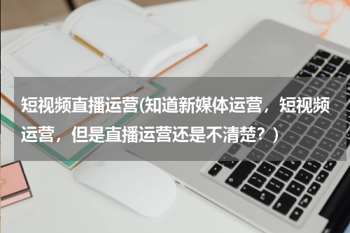 短视频直播运营(知道新媒体运营，短视频运营，但是直播运营还是不清楚？)