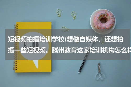 短视频拍摄培训学校(想做自媒体，还想拍摄一些短视频。腾州教育这家培训机构怎么样？)
