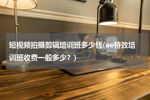 短视频拍摄剪辑培训班多少钱(ae特效培训班收费一般多少？)