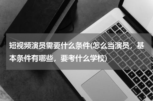 短视频演员需要什么条件(怎么当演员，基本条件有哪些，要考什么学校)