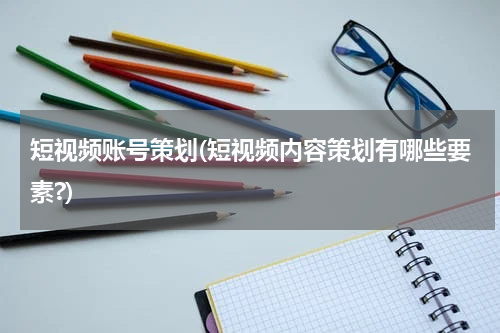 短视频账号策划(短视频内容策划有哪些要素?)
