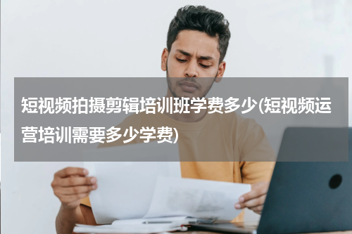 短视频拍摄剪辑培训班学费多少(短视频运营培训需要多少学费)