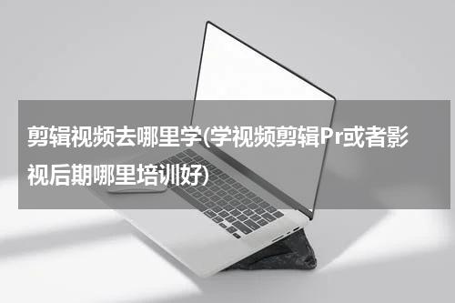剪辑视频去哪里学(学视频剪辑Pr或者影视后期哪里培训好)