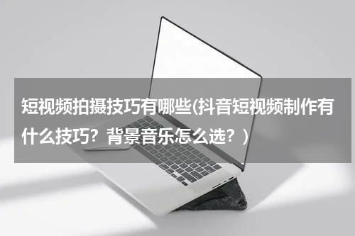 短视频拍摄技巧有哪些(抖音短视频制作有什么技巧？背景音乐怎么选？)