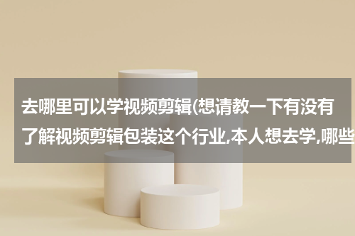 去哪里可以学视频剪辑(想请教一下有没有了解视频剪辑包装这个行业,本人想去学,哪些靠谱的机构?)