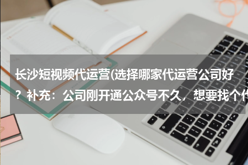 长沙短视频代运营(选择哪家代运营公司好？补充：公司刚开通公众号不久，想要找个代运营公司)
