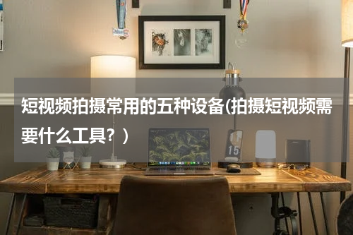 短视频拍摄常用的五种设备(拍摄短视频需要什么工具？)