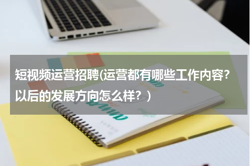 短视频运营招聘(运营都有哪些工作内容？以后的发展方向怎么样？)