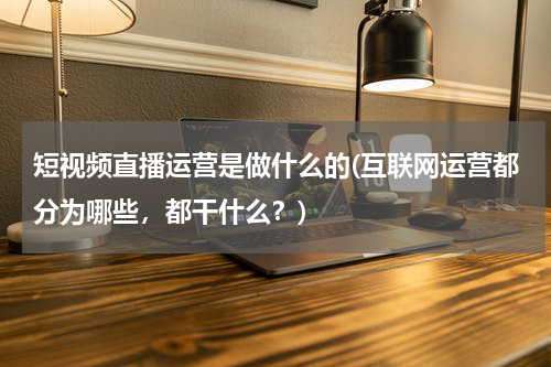 短视频直播运营是做什么的(互联网运营都分为哪些，都干什么？)