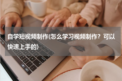 自学短视频制作(怎么学习视频制作？可以快速上手的)