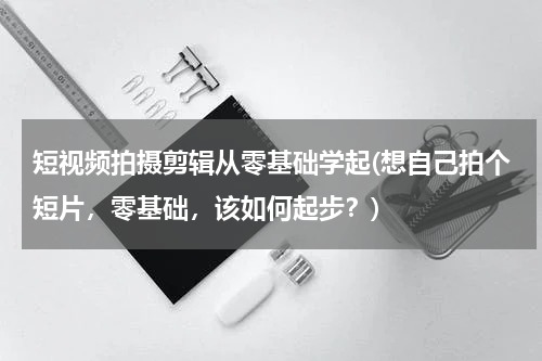 短视频拍摄剪辑从零基础学起(想自己拍个短片，零基础，该如何起步？)