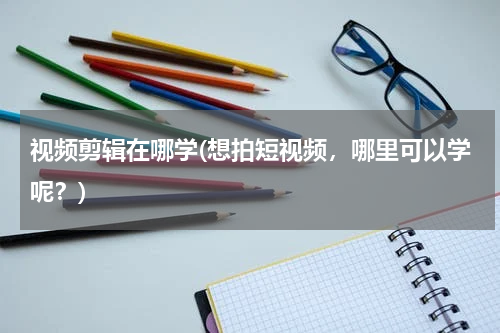 视频剪辑在哪学(想拍短视频，哪里可以学呢？)