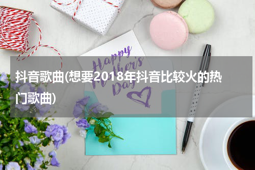 抖音歌曲(想要2018年抖音比较火的热门歌曲)