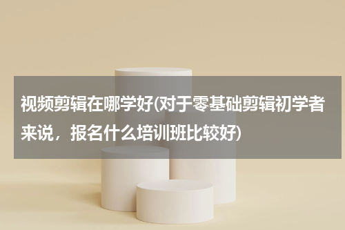 视频剪辑在哪学好(对于零基础剪辑初学者来说，报名什么培训班比较好)