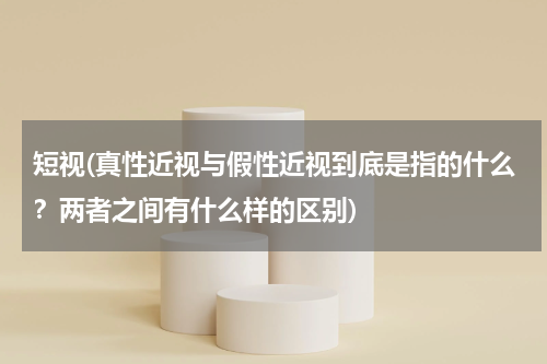 短视(真性近视与假性近视到底是指的什么？两者之间有什么样的区别)