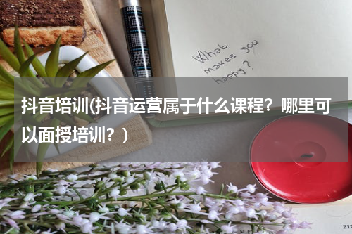 抖音培训(抖音运营属于什么课程？哪里可以面授培训？)