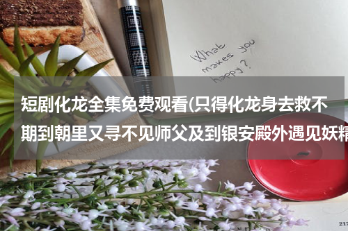 短剧化龙全集免费观看(只得化龙身去救不期到朝里又寻不见师父及到银安殿外遇见妖精我又变做个宫娥模样哄那怪物。指出其所表现)