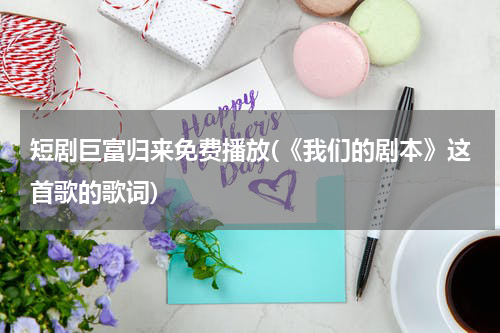 短剧巨富归来免费播放(《我们的剧本》这首歌的歌词)