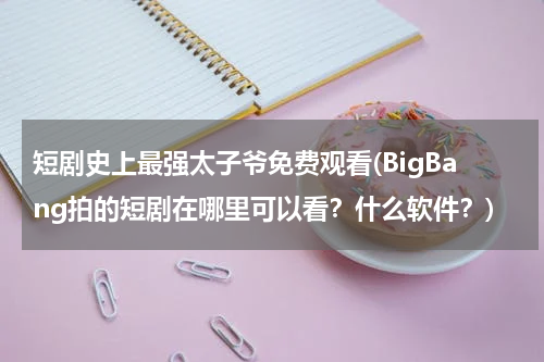 短剧史上最强太子爷免费观看(BigBang拍的短剧在哪里可以看？什么软件？)