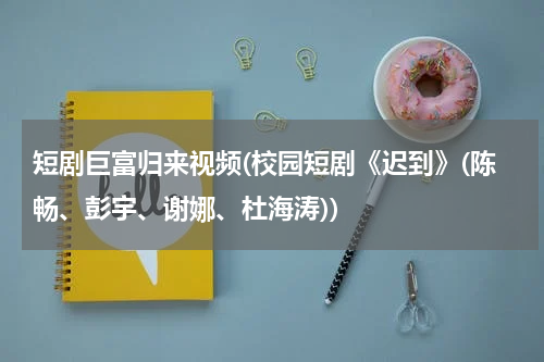 短剧巨富归来视频(校园短剧《迟到》(陈畅、彭宇、谢娜、杜海涛))