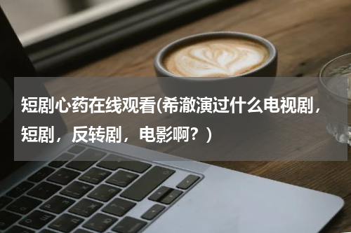 短剧心药在线观看(希澈演过什么电视剧，短剧，反转剧，电影啊？)