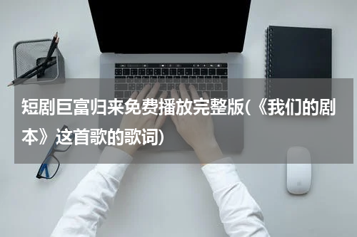 短剧巨富归来免费播放完整版(《我们的剧本》这首歌的歌词)