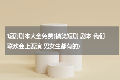 短剧剧本大全免费(搞笑短剧 剧本 我们联欢会上要演 男女生都有的)