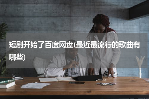 短剧开始了百度网盘(最近最流行的歌曲有哪些)