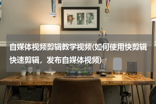 自媒体视频剪辑教学视频(如何使用快剪辑快速剪辑，发布自媒体视频)
