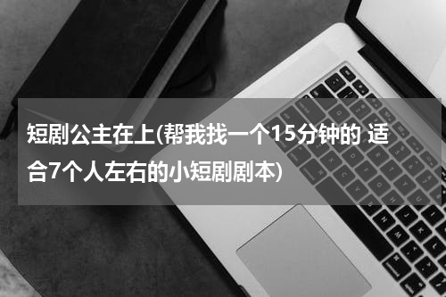 短剧公主在上(帮我找一个15分钟的 适合7个人左右的小短剧剧本)