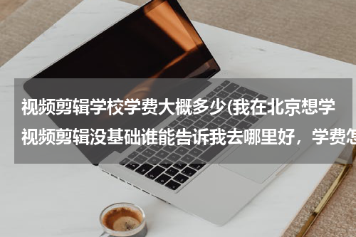 视频剪辑学校学费大概多少(我在北京想学视频剪辑没基础谁能告诉我去哪里好，学费怎么样)