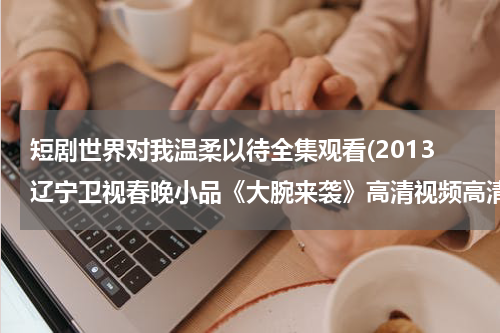 短剧世界对我温柔以待全集观看(2013辽宁卫视春晚小品《大腕来袭》高清视频高清完整版下载地址有么？)