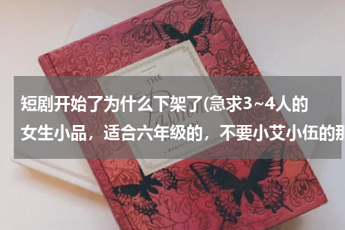 短剧开始了为什么下架了(急求3~4人的女生小品，适合六年级的，不要小艾小伍的那个的！)
