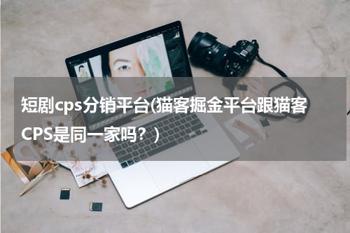 短剧cps分销平台(猫客掘金平台跟猫客CPS是同一家吗？)