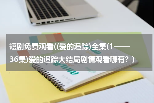 短剧免费观看((爱的追踪)全集(1——36集)爱的追踪大结局剧情观看哪有？)