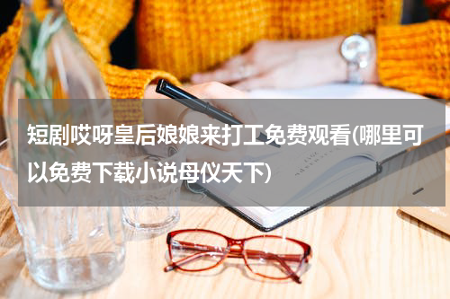 短剧哎呀皇后娘娘来打工免费观看(哪里可以免费下载小说母仪天下)