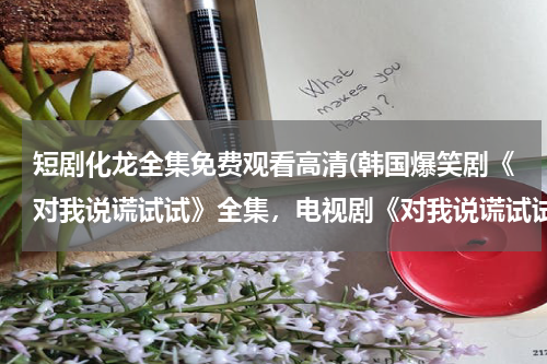 短剧化龙全集免费观看高清(韩国爆笑剧《对我说谎试试》全集，电视剧《对我说谎试试》全集完整版，优酷土豆qvod在线播放bt种子迅雷下载)