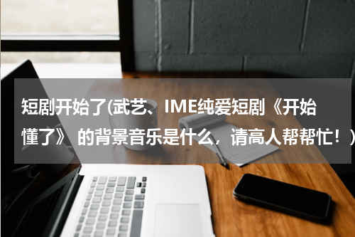 短剧开始了(武艺、IME纯爱短剧《开始懂了》 的背景音乐是什么，请高人帮帮忙！)