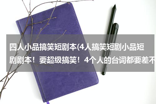 四人小品搞笑短剧本(4人搞笑短剧小品短剧剧本！要超级搞笑！4个人的台词都要差不多长！但不要太长!我明天就要！热心的网友帮我)
