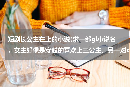 短剧长公主在上的小说(求一部gl小说名，女主好像是穿越的喜欢上三公主，另一对cp是长公主和她的女管家，长公主刚开始一直喜)