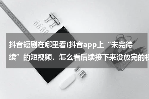 抖音短剧在哪里看(抖音app上“未完待续”的短视频，怎么看后续接下来没放完的视频?)