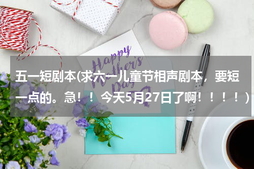 五一短剧本(求六一儿童节相声剧本，要短一点的。急！！今天5月27日了啊！！！！)