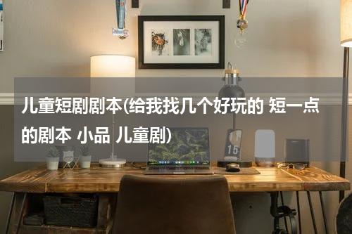 儿童短剧剧本(给我找几个好玩的 短一点的剧本 小品 儿童剧)