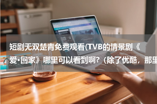 短剧无双楚青免费观看(TVB的情景剧《爱·回家》哪里可以看到啊?（除了优酷，那里老是出问题）)