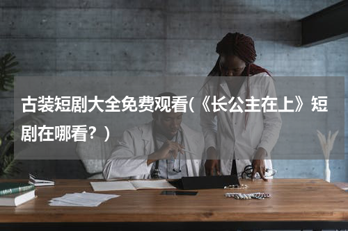 古装短剧大全免费观看(《长公主在上》短剧在哪看？)