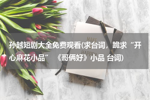 孙越短剧大全免费观看(求台词，跪求“开心麻花小品” 《哥俩好》小品 台词)