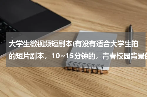 大学生微视频短剧本(有没有适合大学生拍的短片剧本，10~15分钟的，青春校园背景的，求推荐，谢谢啦~~~)