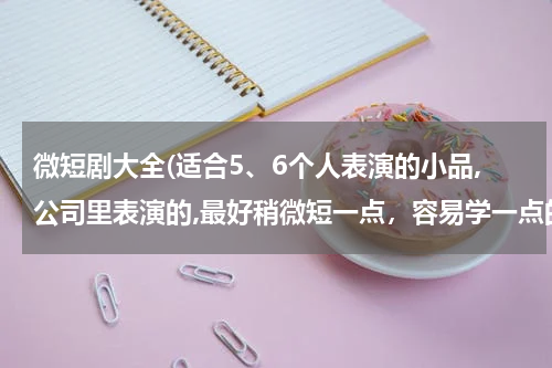 微短剧大全(适合5、6个人表演的小品,公司里表演的,最好稍微短一点，容易学一点的)