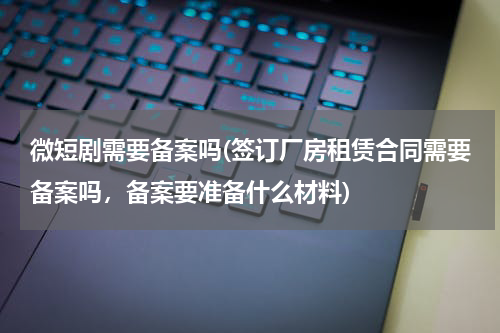 微短剧需要备案吗(签订厂房租赁合同需要备案吗，备案要准备什么材料)