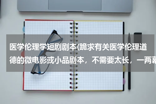 医学伦理学短剧剧本(跪求有关医学伦理道德的微电影或小品剧本，不需要太长，一两幕就可以啦，就是一个作业而已，比较容易演出)